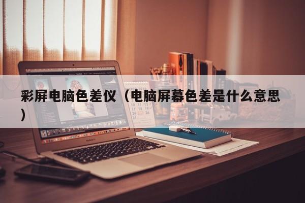 彩屏电脑色差仪（电脑屏幕色差是什么意思 ）