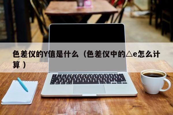 色差仪的Y值是什么（色差仪中的△e怎么计算 ）