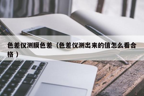 色差仪测膜色差（色差仪测出来的值怎么看合格 ）