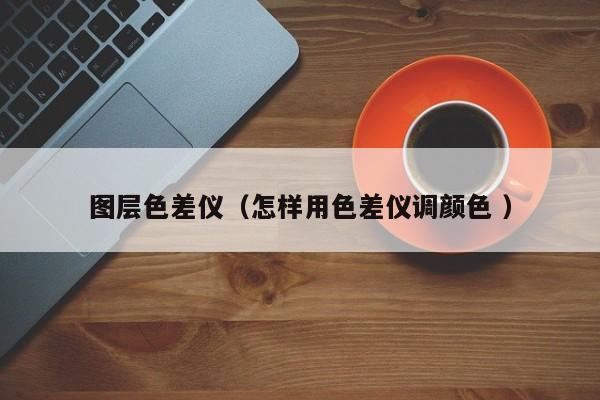 图层色差仪（怎样用色差仪调颜色 ）