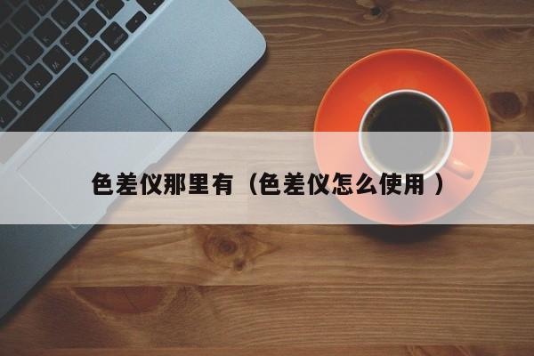 色差仪那里有（色差仪怎么使用 ）