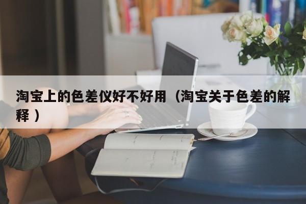 淘宝上的色差仪好不好用（淘宝关于色差的解释 ）