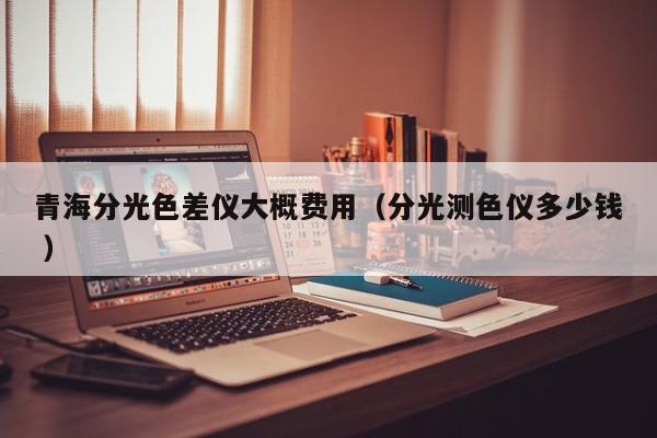 青海分光色差仪大概费用（分光测色仪多少钱 ）