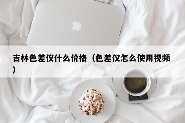 吉林色差仪什么价格（色差仪怎么使用视频 ）