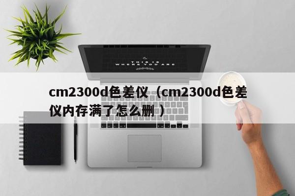 cm2300d色差仪（cm2300d色差仪内存满了怎么删 ）