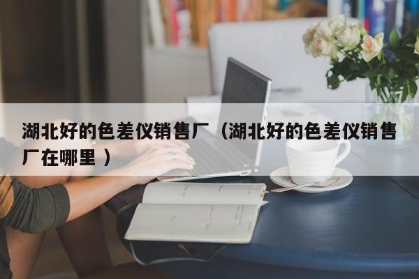 湖北好的色差仪销售厂（湖北好的色差仪销售厂在哪里 ）