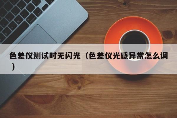 色差仪测试时无闪光（色差仪光感异常怎么调 ）