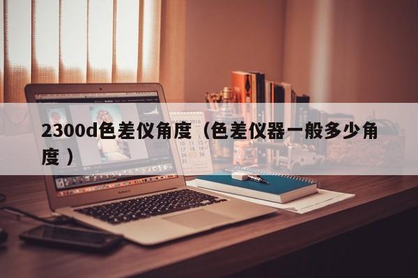 2300d色差仪角度（色差仪器一般多少角度 ）