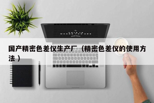 国产精密色差仪生产厂（精密色差仪的使用方法 ）