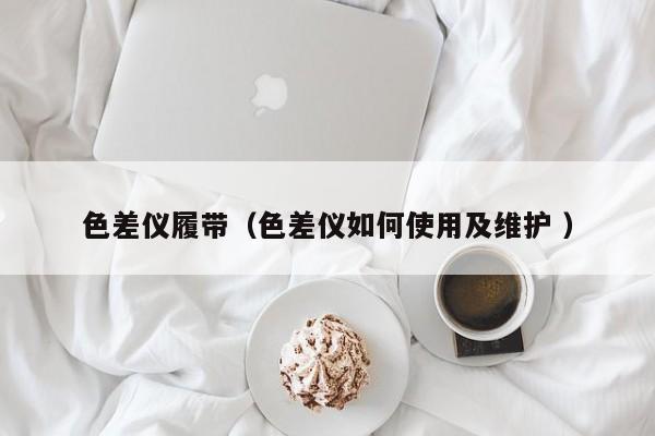 色差仪履带（色差仪如何使用及维护 ）