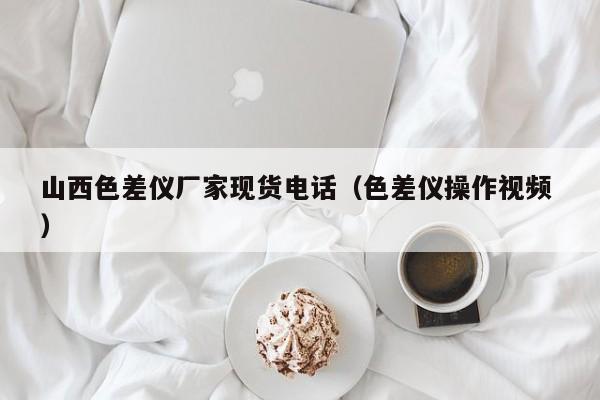 山西色差仪厂家现货电话（色差仪操作视频 ）