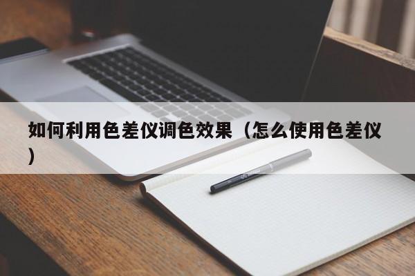 如何利用色差仪调色效果（怎么使用色差仪 ）