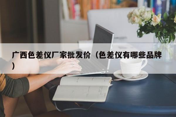 广西色差仪厂家批发价（色差仪有哪些品牌 ）