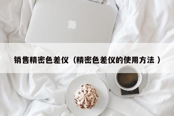 销售精密色差仪（精密色差仪的使用方法 ）