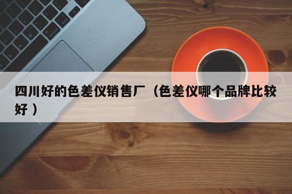 四川好的色差仪销售厂（色差仪哪个品牌比较好 ）