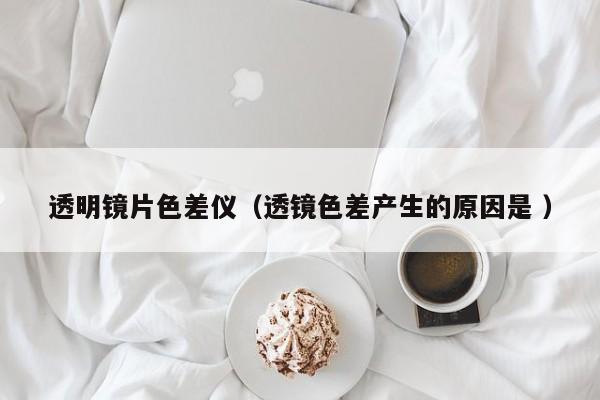 透明镜片色差仪（透镜色差产生的原因是 ）