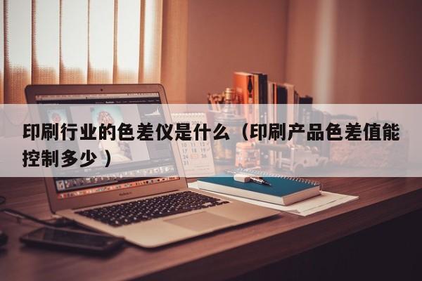 印刷行业的色差仪是什么（印刷产品色差值能控制多少 ）