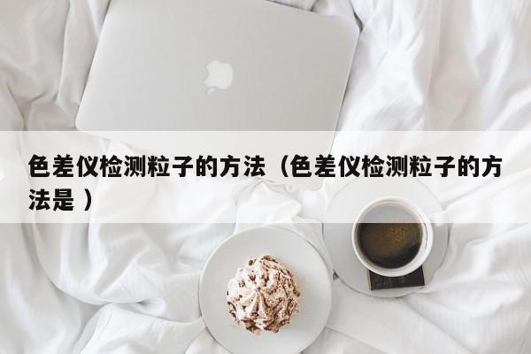 色差仪检测粒子的方法（色差仪检测粒子的方法是 ）