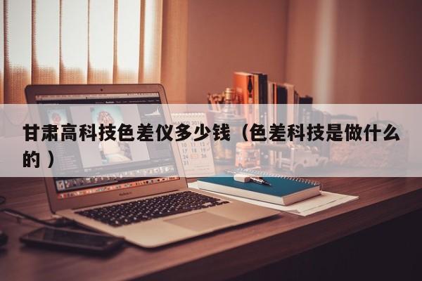 甘肃高科技色差仪多少钱（色差科技是做什么的 ）