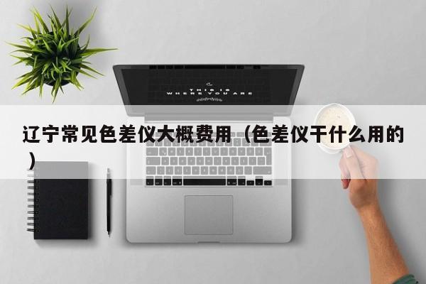 辽宁常见色差仪大概费用（色差仪干什么用的 ）