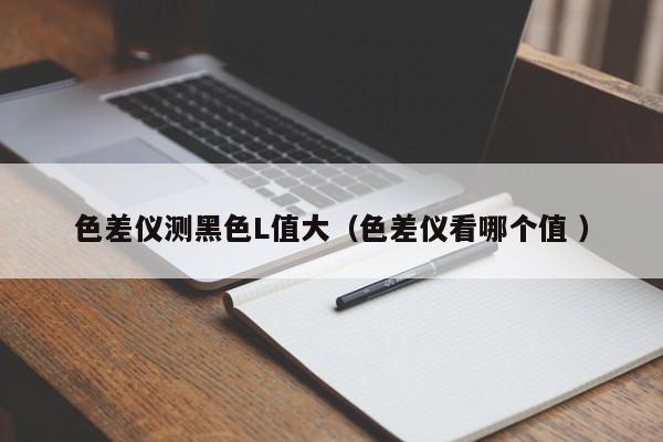 色差仪测黑色L值大（色差仪看哪个值 ）