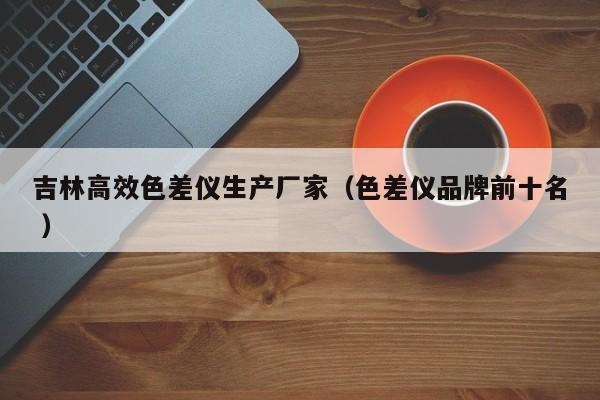 吉林高效色差仪生产厂家（色差仪品牌前十名 ）