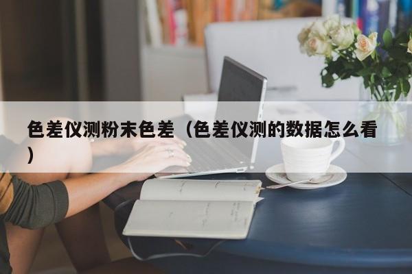 色差仪测粉末色差（色差仪测的数据怎么看 ）