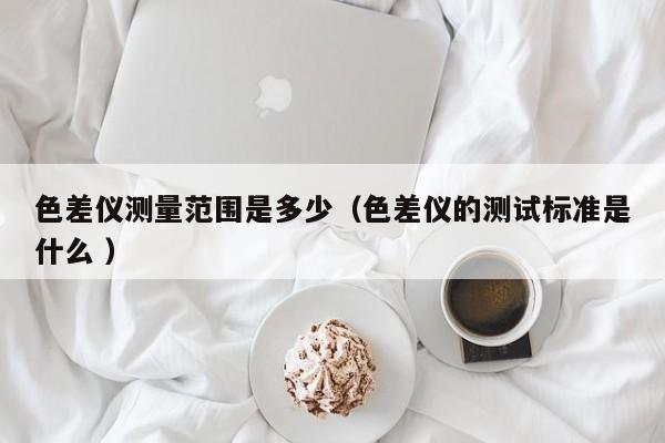 色差仪测量范围是多少（色差仪的测试标准是什么 ）