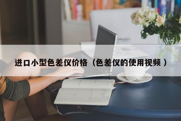 进口小型色差仪价格（色差仪的使用视频 ）