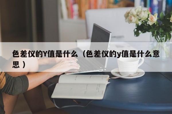 色差仪的Y值是什么（色差仪的y值是什么意思 ）