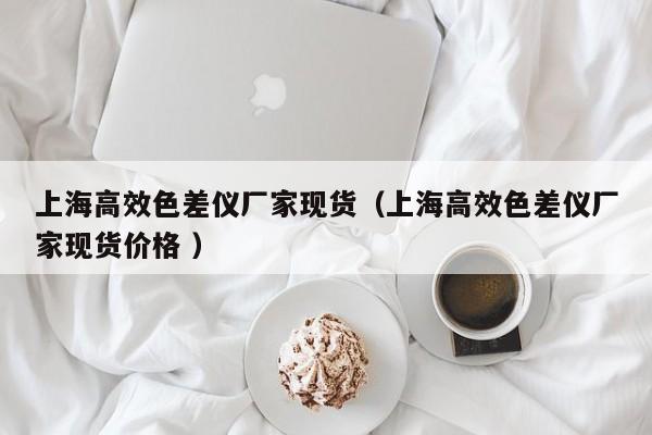 上海高效色差仪厂家现货（上海高效色差仪厂家现货价格 ）