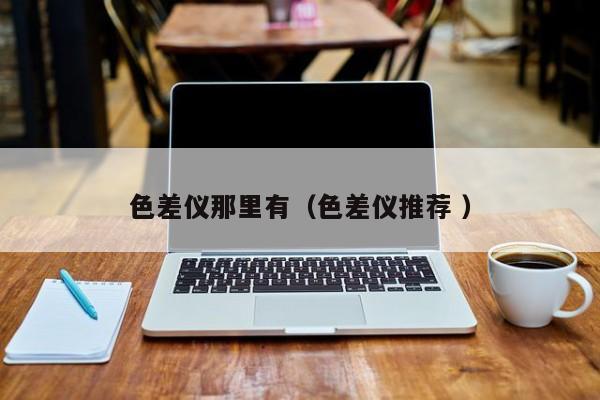 色差仪那里有（色差仪推荐 ）