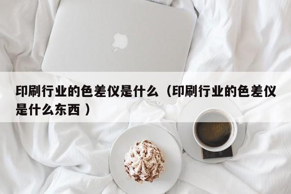 印刷行业的色差仪是什么（印刷行业的色差仪是什么东西 ）