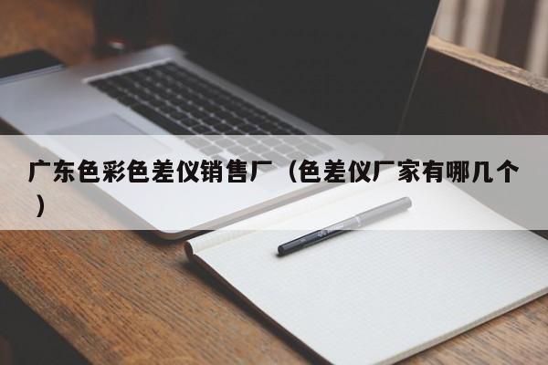 广东色彩色差仪销售厂（色差仪厂家有哪几个 ）