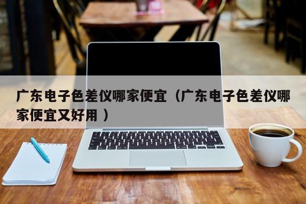 广东电子色差仪哪家便宜（广东电子色差仪哪家便宜又好用 ）
