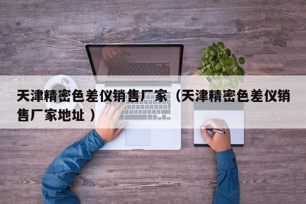 天津精密色差仪销售厂家（天津精密色差仪销售厂家地址 ）
