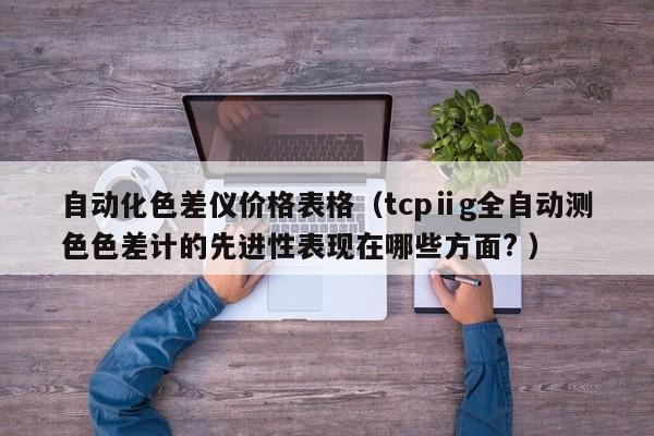 自动化色差仪价格表格（tcpⅱg全自动测色色差计的先进性表现在哪些方面? ）