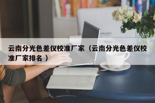 云南分光色差仪校准厂家（云南分光色差仪校准厂家排名 ）