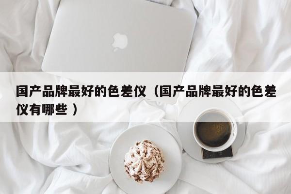 国产品牌最好的色差仪（国产品牌最好的色差仪有哪些 ）